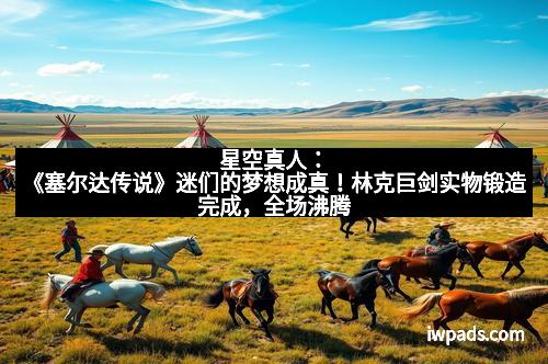 星空真人：《塞尔达传说》迷们的梦想成真！林克巨剑实物锻造完成，全场沸腾