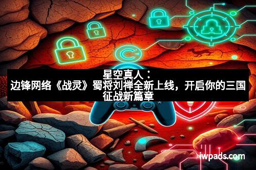 星空真人：边锋网络《战灵》蜀将刘禅全新上线，开启你的三国征战新篇章