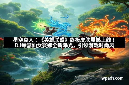 星空真人：《英雄联盟》终极皮肤震撼上线！DJ琴瑟仙女娑娜全新曝光，引领游戏时尚风潮